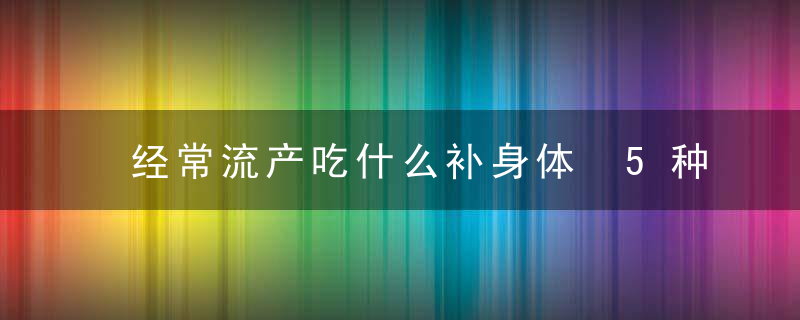 经常流产吃什么补身体 5种体质可能造成习惯性流产，你该怎么办？